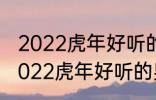 2022虎年好听的男宝宝名字 有哪些2022虎年好听的男宝宝名字