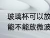 玻璃杯可以放微波炉里面加热 玻璃杯能不能放微波炉里面加热