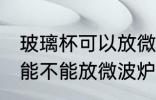 玻璃杯可以放微波炉里面加热 玻璃杯能不能放微波炉里面加热