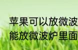 苹果可以放微波炉里面转吗 苹果能不能放微波炉里面转