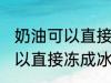 奶油可以直接冻成冰淇淋吗 奶油不可以直接冻成冰淇淋对吗