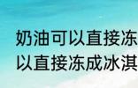 奶油可以直接冻成冰淇淋吗 奶油不可以直接冻成冰淇淋对吗