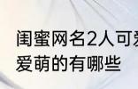 闺蜜网名2人可爱萌的 闺蜜网名2人可爱萌的有哪些