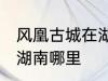 风凰古城在湖南哪个城市 凤凰古城在湖南哪里