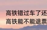 高铁错过车了还可以退票吗 没有赶上高铁能不能退票