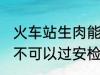 火车站生肉能过安检吗 火车站生肉可不可以过安检