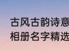 古风古韵诗意相册名字 古风古韵诗意相册名字精选