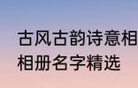 古风古韵诗意相册名字 古风古韵诗意相册名字精选