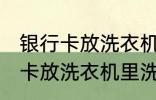 银行卡放洗衣机里洗了还能用吗 银行卡放洗衣机里洗了还能不能用