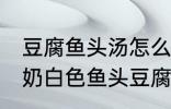 豆腐鱼头汤怎么做才能汤是白的 浓郁奶白色鱼头豆腐汤